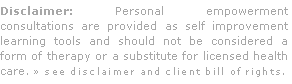 Disclaimer: Personal empowerment consultations are provided as self improvement learning tools and should not be considered a form of therapy or a substitute for licensed health care. » see disclaimer and client bill of rights.