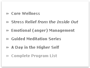 
»  Core Wellness 
»  Stress Relief from the Inside Out
»  Emotional (anger) Management
»  Guided Meditation Series
»  A Day in the Higher Self
»  Complete Program List 