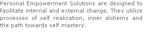 Personal Empowerment Solutions are designed to facilitate internal and external change. They utilize processes of self realization, inner alchemy and the path towards self mastery.





