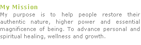 My Mission 
My purpose is to help people restore their authentic nature, higher power and essential magnificence of being. To advance personal and spiritual healing, wellness and growth. 



